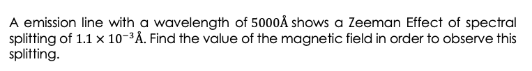 A emission line with a wavelength of 5000Å shows a Zeeman Effect of spectral
splitting of 1.1 x 10-3Å. Find the value of the magnetic field in order to observe this
splitting.
