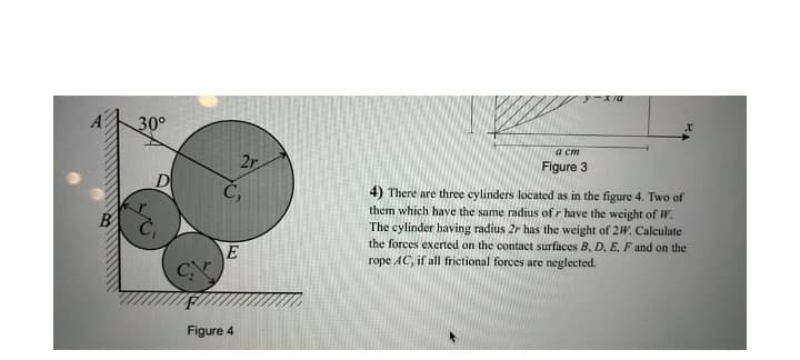 30°
a cm
2r
Figure 3
D
C,
4) There are three cylinders located as in the figure 4. Two of
them which have the same radius of r have the weight of W.
The cylinder having radius 2r has the weight of 2W. Calculate
the forces exerted on the contact surfaces B, D. E, F and on the
rope AC, if all frictional forces are neglected.
B
E
C
Figure 4
