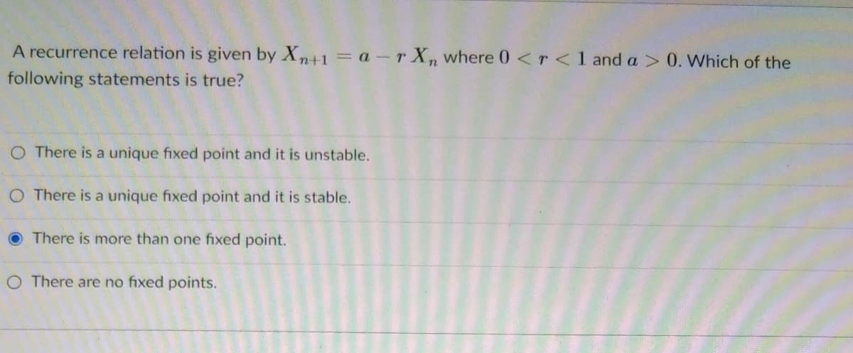 A recurrence relation is given by Xn+1=a-r X, where 0 <r <1 and a > 0. Which of the
following statements is true?
O There is a unique fixed point and it is unstable.
O There is a unique fixed point and it is stable.
O There is more than one fixed point.
O There are no fixed points.
