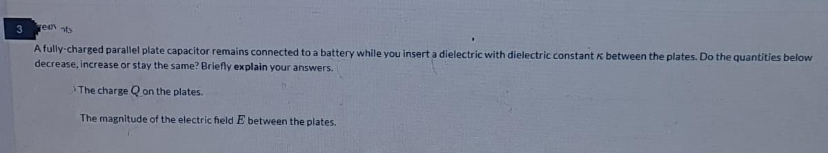 3
reen ats
A fully-charged parallel plate capacitor remains connected to a battery while you insert a dielectric with dielectric constant k between the plates. Do the quantities below
decrease, increase or stay the same? Briefly explain your answers.
The charge Q on the plates.
The magnitude of the electric field E between the plates.
