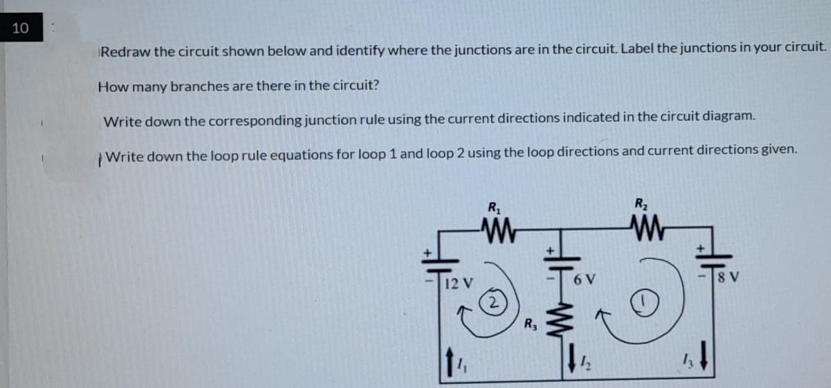 10
Redraw the circuit shown below and identify where the junctions are in the circuit. Label the junctions in your circuit.
How many branches are there in the circuit?
Write down the corresponding junction rule using the current directions indicated in the circuit diagram.
Write down the loop rule equations for loop 1 and loop 2 using the loop directions and current directions given.
R,
R2
12 V
8 V
R3
