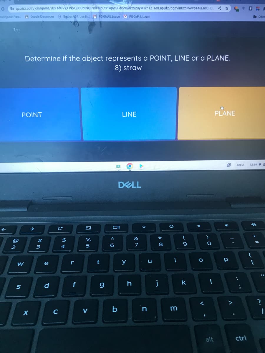 G
quizizz.com/join/game/U2FsdGVkX19VvQSuCbu9QFYXPNpCtylkq6cSFdcvw%252ByMTxh1ZT60Lapjld27qgbVIBUxcNwwpT46Ea8uFD... ☆
ssDojo for Pare.... A Google Classroom Section 604: Use th.M PG-GMAIL Logon M PG-GMAIL Logon
7/25
2
POINT
W
Determine if the object represents a POINT, LINE or a PLANE.
8) straw
S
X
→>>
#m
3
e
d
с
C
$
4
r
f
%
5
V
t
g
Oll
A
6
b
LINE
DELL
y
h
&
7
O
u
n
00 *
8
j
i
m
(
9
k
✓
O
V
)
.
O
PLANE
alt
O Sep 2
✔
D
Р
y
ctrl
12:19 A
{
IT
+
Other
[
?