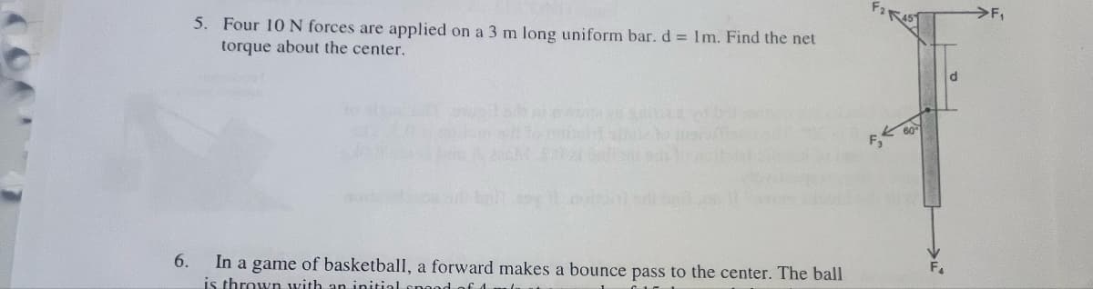 5. Four 10 N forces are applied on a 3 m long uniform bar. d = 1m. Find the net
torque about the center.
F
60
6.
In a game of basketball, a forward makes a bounce pass to the center. The ball
is thrown with an initial spee
F4
>F₁