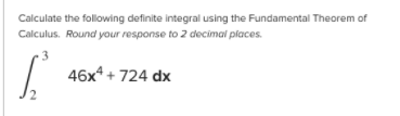 Calculate the following definite integral using the Fundamental Theorem of
Calculus. Round your response to 2 decimal places.
46x* + 724 dx
2
