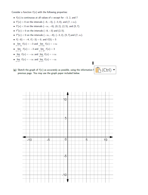 Consider a function f(x) with the following properties:
• f(x) is continuous at all values of x except for -3, 2, and 7
• f(x) > 0 on the intervals (-6, -3). (-3,0), and (7. +o0).
• "(x) <0 on the intervals (-00, -6), (0. 2). (2.5). and (5, 7).
• "(x) > 0 on the intervals (-8, -3) and (2,5).
• "(x) <0 on the intervals (-0, -8). (-3, 2). (5,7),and (7, 0).
• f(-8) = -4, f(-3) = 0, and f(5) = 5
• lim f(x) = -3 and lim f(x) = +0
lim f(x) = -3 and lim f(x) - 3
lim f(x) = - and lim f(x) = +0
lim f(x) --00 and lim f(x)- -00
(g) Sketch the graph of f(x) as accurately as possible, using the information f n (Ctrl)
previous page. You may use the graph paper included below.
10
-10
-5
.5.
10
-5-
-10
