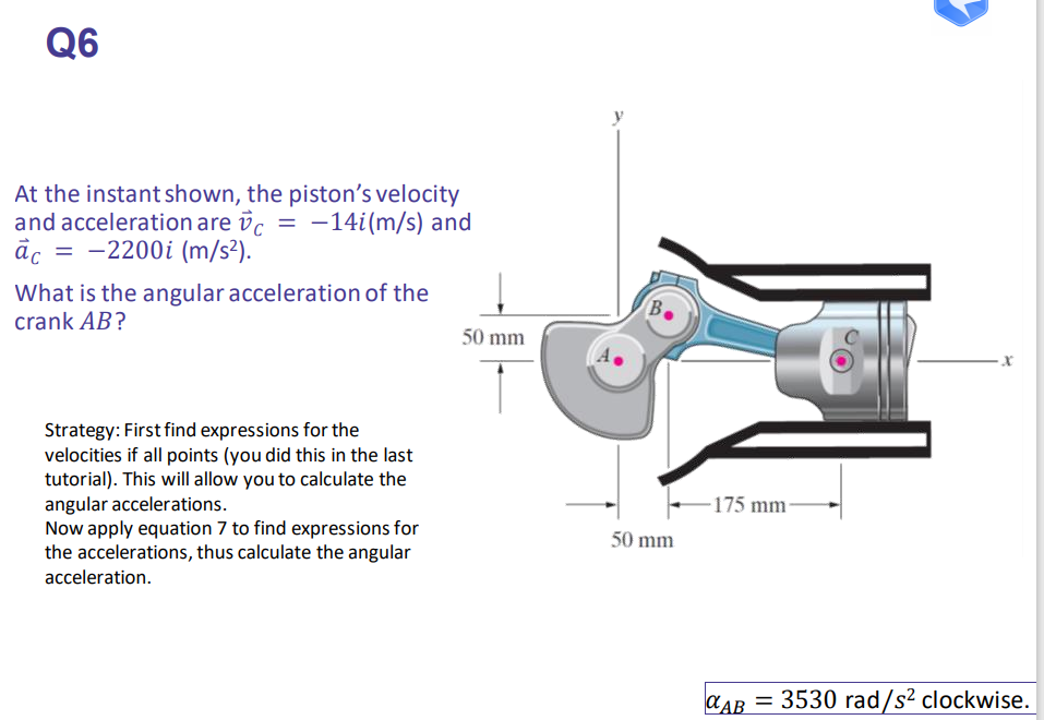 Q6
At the instant shown, the piston's velocity
and acceleration are vc = -14i(m/s) and
= -2200i (m/s²).
āc
What is the angular acceleration of the
crank AB?
50 mm
Strategy: First find expressions for the
velocities if all points (you did this in the last
tutorial). This will allow you to calculate the
angular accelerations.
Now apply equation 7 to find expressions for
the accelerations, thus calculate the angular
-175 mm-
50 mm
acceleration.
CAB = 3530 rad/s² clockwise.
