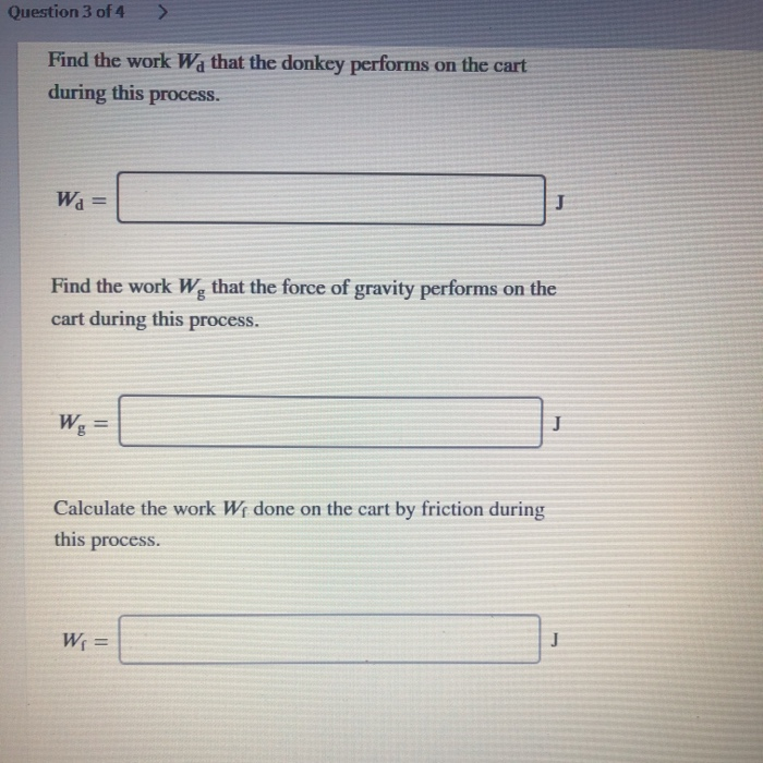 Question 3 of 4
Find the work Wa that the donkey performs on the cart
during this process.
Wa =
%3D
Find the work W, that the force of gravity performs on the
cart during this process.
Wg
%3D
Calculate the work Wf done on the cart by friction during
this
process.
W =
