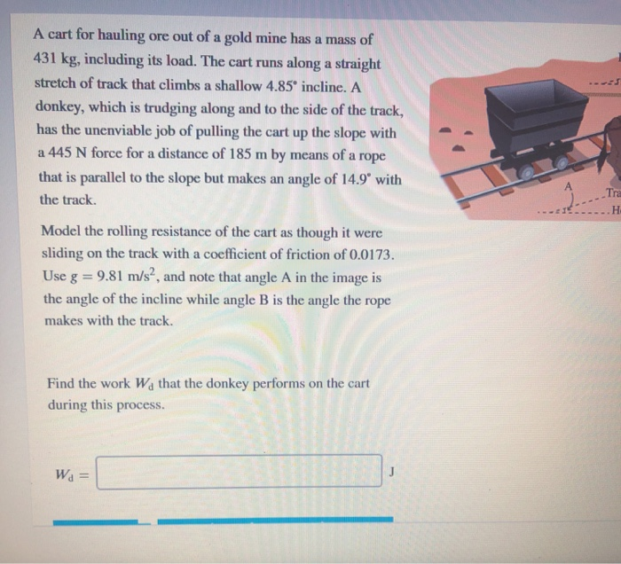 A cart for hauling ore out of a gold mine has a mass of
431 kg, including its load. The cart runs along a straight
stretch of track that climbs a shallow 4.85° incline. A
donkey, which is trudging along and to the side of the track,
has the unenviable job of pulling the cart up the slope with
a 445 N force for a distance of 185 m by means of a rope
that is parallel to the slope but makes an angle of 14.9 with
A.
Tra
the track.
H
Model the rolling resistance of the cart as though it were
sliding on the track with a coefficient of friction of 0.0173.
Use g = 9.81 m/s², and note that angle A in the image is
the angle of the incline while angle B is the angle the rope
makes with the track.
Find the work Wa that the donkey performs on the cart
during this process.
Wa =
