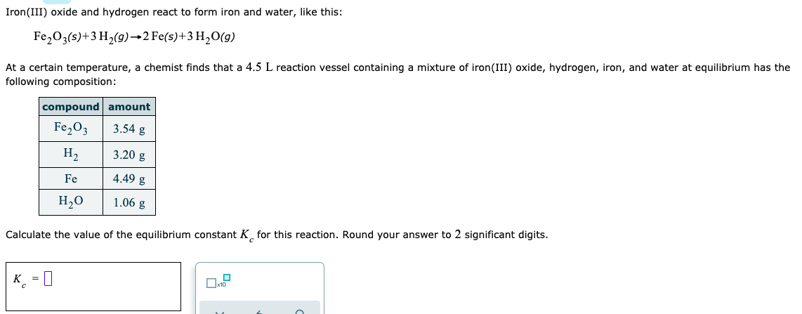 Iron(III) oxide and hydrogen react to form iron and water, like this:
Fe,O3(s)+3 H2(9)→2 Fe(s)+3 H,O(g)
At a certain temperature, a chemist finds that a 4.5 L reaction vessel containing a mixture of iron(III) oxide, hydrogen, iron, and water at equilibrium has the
following composition:
compound amount
Fe,O3
3.54 g
H2
3.20 g
Fe
4.49 g
H,O
1.06 g
Calculate the value of the equilibrium constant K¸ for this reaction. Round your answer to 2 significant digits.
