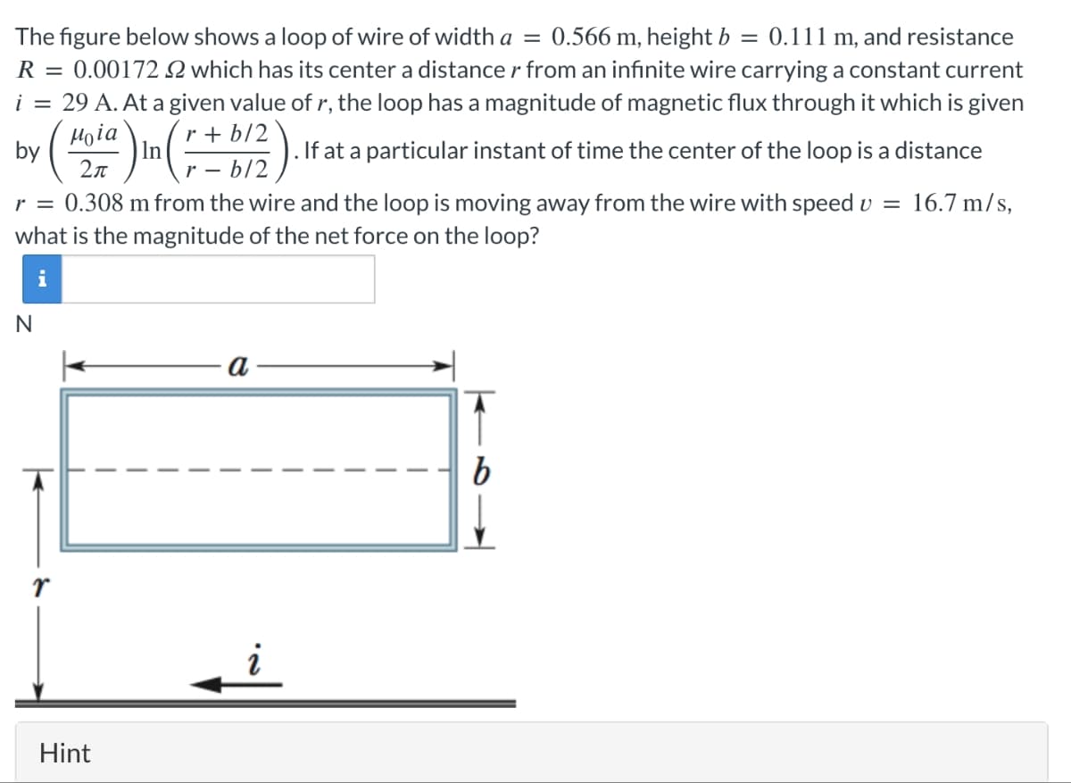 The figure below shows a loop of wire of width a = 0.566 m, height b = 0.111 m, and resistance
R
= 0.00172 2 which has its center a distance r from an infinite wire carrying a constant current
i = 29 A. At a given value of r, the loop has a magnitude of magnetic flux through it which is given
μοία
by
Hoia) In (r+ b/2). If at a particular instant of time the center of the loop is a distance
2π
-
.
r = 0.308 m from the wire and the loop is moving away from the wire with speed v = 16.7 m/s,
what is the magnitude of the net force on the loop?
N
i
Hint
a
b