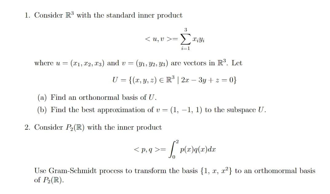 1. Consider R3 with the standard inner product
where u =
3
<u,v>= Σxili
i=1
(x1, x2, x3) and v = (31, 32, y3) are vectors in R3. Let
U = {(x, y, z) = R³ | 2x-3y+ z = 0}
(a) Find an orthonormal basis of U.
(b) Find the best approximation of v = (1, 1, 1) to the subspace U.
2. Consider P2(R) with the inner product
<p,q>=
LP
2
p(x)q(x)dx
Use Gram-Schmidt process to transform the basis {1, x, x²) to an orthomormal basis
of P2(R).