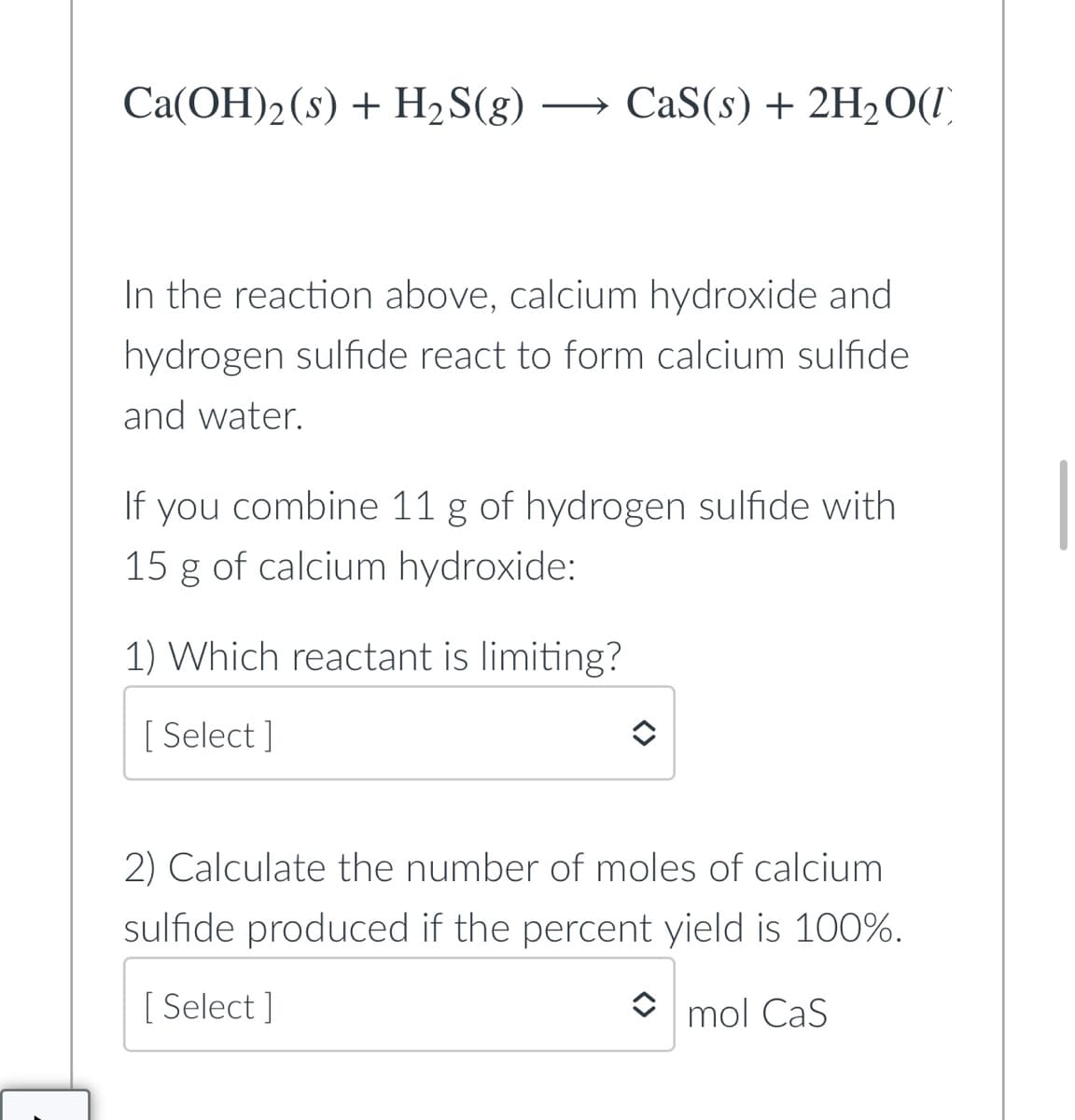 Ca(OH)2(s) + H2S(g)
CaS(s) + 2H2O(I)
In the reaction above, calcium hydroxide and
hydrogen sulfide react to form calcium sulfide
and water.
If you combine 11 g of hydrogen sulfide with
15 g of calcium hydroxide:
1) Which reactant is limiting?
[ Select ]
2) Calculate the number of moles of calcium
sulfide produced if the percent yield is 100%.
[ Select ]
mol CaS
