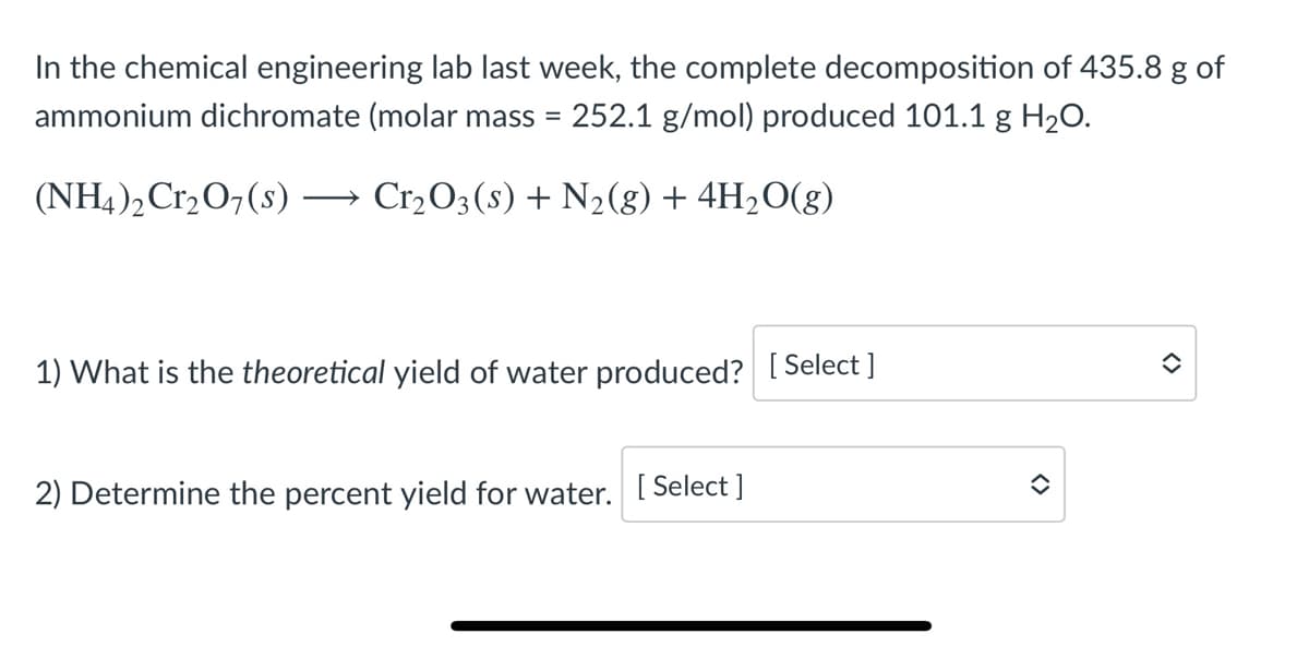 In the chemical engineering lab last week, the complete decomposition of 435.8 g of
ammonium dichromate (molar mass = 252.1 g/mol) produced 101.1 g H20.
(NH4)2 Cr2O7(s)
Cr2O3 (s) + N2(g) + 4H2O(g)
1) What is the theoretical yield of water produced? [Select ]
2) Determine the percent yield for water. [ Select ]
<>
<>
