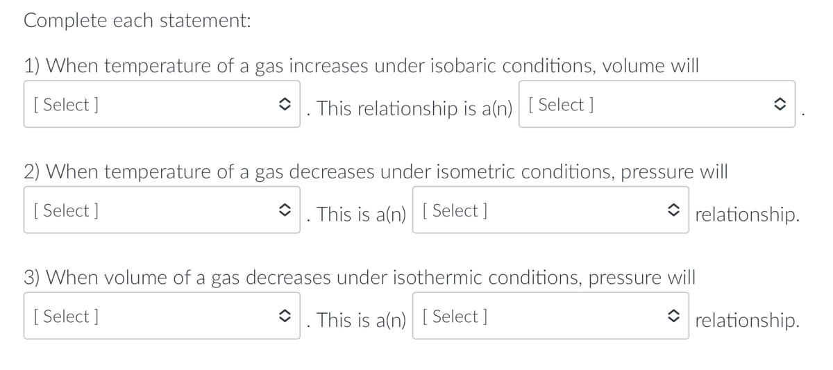 Complete each statement:
1) When temperature of a gas increases under isobaric conditions, volume will
[ Select ]
*. This relationship is a(n) [Select ]
2) When temperature of a gas decreases under isometric conditions, pressure will
[
[ Select ]
O. This is a(n) [ Select ]
relationship.
3) When volume of a gas decreases under isothermic conditions, pressure will
[ Select ]
O. This is a(n) [ Select ]
O rela
onship.
<>
