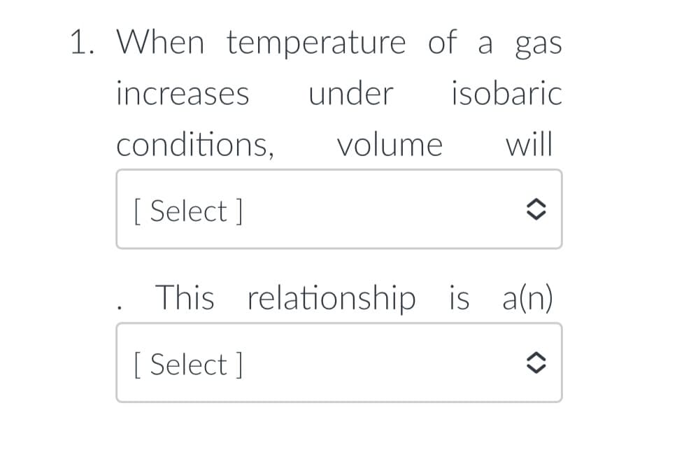 1. When temperature of a gas
increases
under
isobaric
conditions,
volume
will
[ Select ]
This relationship is a(n)
[ Select ]
<>
