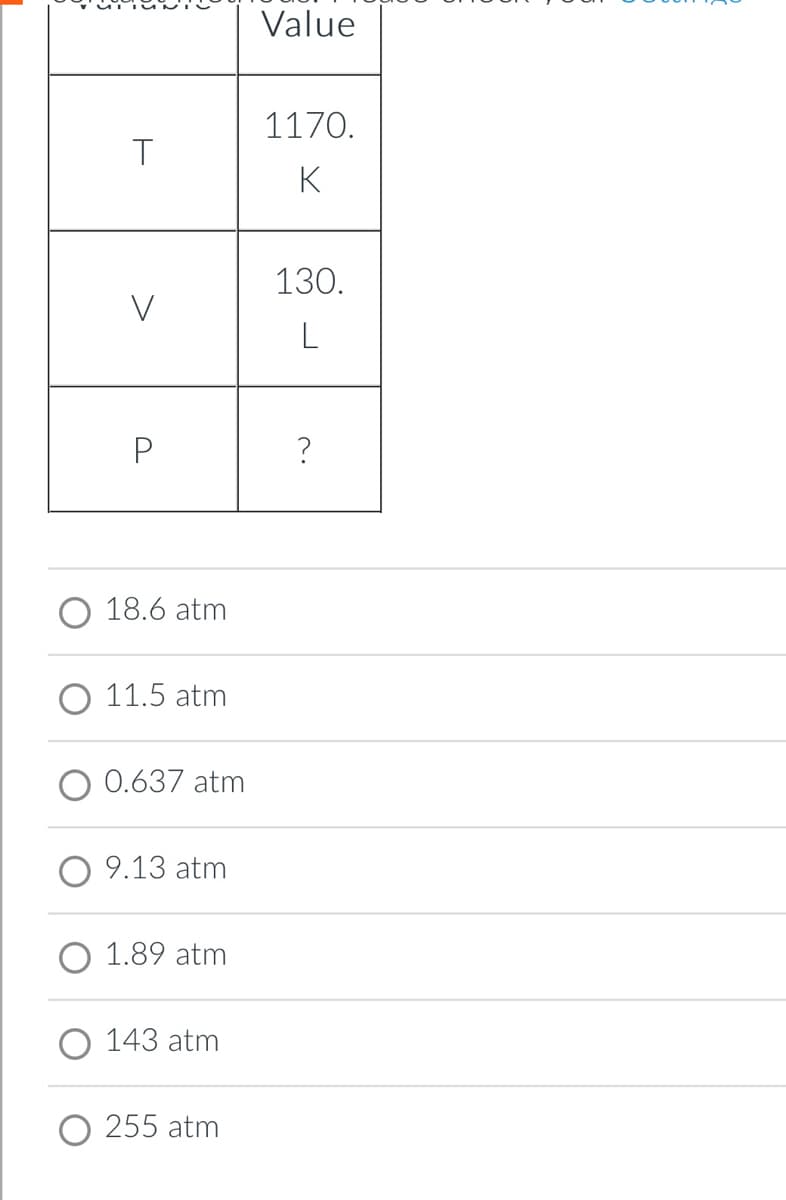 Value
1170.
T
K
130.
?
O 18.6 atm
O 11.5 atm
0.637 atm
O 9.13 atm
O 1.89 atm
O 143 atm
255 atm
