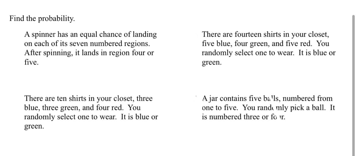 Find the probability.
A spinner has an equal chance of landing
on each of its seven numbered regions.
After spinning, it lands in region four or
five.
There are fourteen shirts in your closet,
five blue, four green, and five red. You
randomly select one to wear. It is blue or
green.
There are ten shirts in your closet, three
blue, three green, and four red. You
randomly select one to wear. It is blue or
A jar contains five ba'ls, numbered from
one to five. You rand mly pick a ball. It
is numbered three or fo ur.
green.
