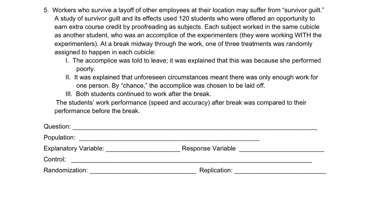 5. Workers who survive a layoff of other employees at their location may suffer from "survivor guilt."
A study of survivor guilt and its effects used 120 students who were offered an opportunity to
earn extra course credit by proofreading as subjects. Each subject worked in the same cubicle
as another student, who was an accomplice of the experimenters (they were working WITH the
experimenters). At a break midway through the work, one of three treatments was randomly
assigned to happen in each cubicle:
I. The accomplice was told to leave; it was explained that this was because she performed
poorly.
II. It was explained that unforeseen circumstances meant there was only enough work for
one person. By “chance," the accomplice was chosen to be laid off.
III. Both students continued to work after the break.
The students' work performance (speed and accuracy) after break was compared to their
performance before the break.
Question:
Population:
Explanatory Variable:
Response Variable
Control:
Randomization:
Replication:
