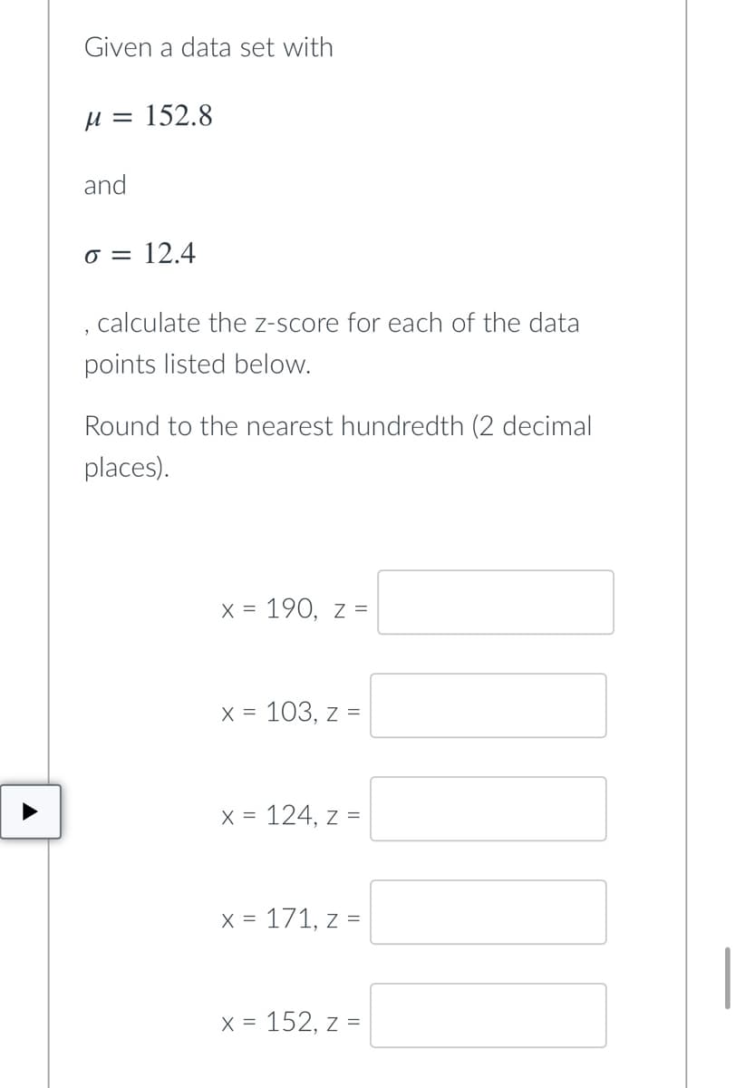 Given a data set with
M = 152.8
and
o = 12.4
calculate the z-score for each of the data
points listed below.
Round to the nearest hundredth (2 decimal
places).
X = = 190, Z =
x = 103, z =
x = 124, z =
x = 171, z =
x = 152, z =
T