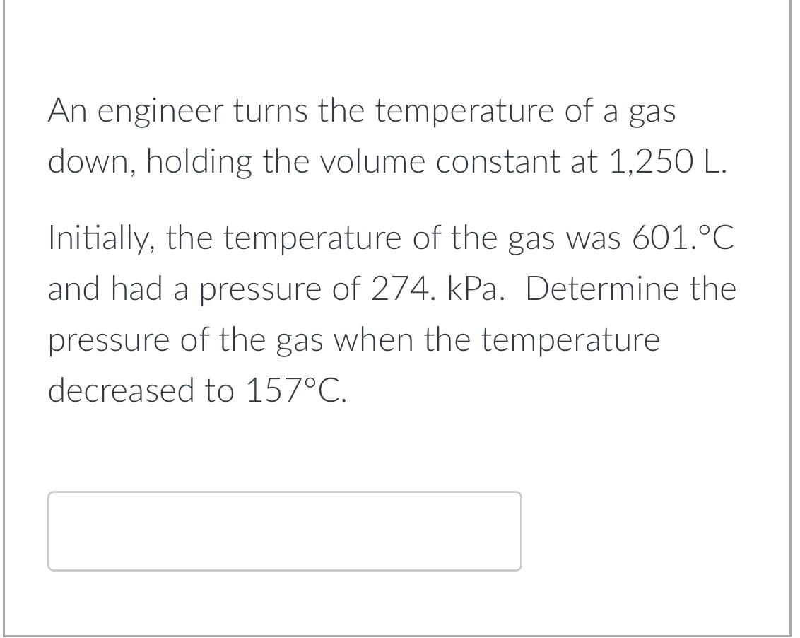 An engineer turns the temperature of a gas
down, holding the volume constant at 1,250 L.
Initially, the temperature of the gas was 601.°C
and had a pressure of 274. kPa. Determine the
pressure of the gas when the temperature
decreased to 157°C.
