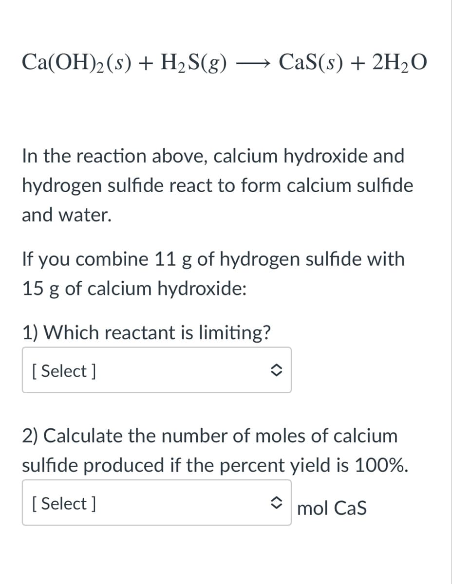 Ca(OH)2(s) + H2S(g)
→ CaS(s) + 2H,O
In the reaction above, calcium hydroxide and
hydrogen sulfide react to form calcium sulfide
and water.
If you combine 11 g of hydrogen sulfide with
15 g of calcium hydroxide:
1) Which reactant is limiting?
[ Select ]
2) Calculate the number of moles of calcium
sulfide produced if the percent yield is 100%.
[ Select ]
mol Cas
