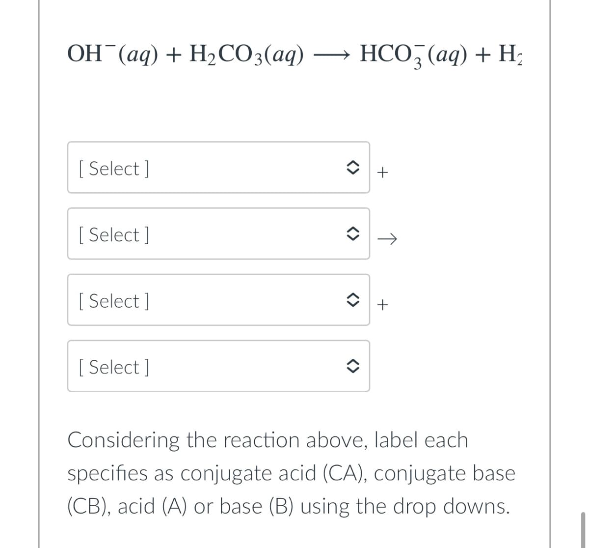 OH (aq) + H2CO3(aq)
HCO, (aq) + H;
[ Select ]
+
[ Select ]
[ Select ]
[ Select ]
Considering the reaction above, label each
specifies as conjugate acid (CA), conjugate base
(CB), acid (A) or base (B) using the drop downs.
<>
<>
<>
<>
