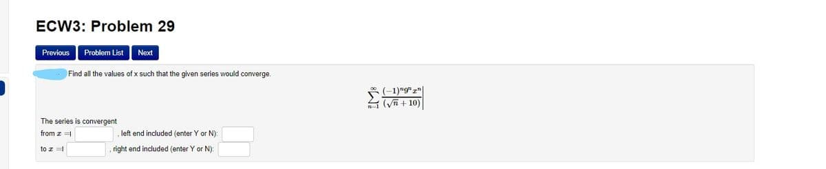 ECW3: Problem 29
Previous
Problem List
Next
Find all the values of x such that the given series would converge.
0 (-1)"9" z"
1 (Vn + 10)
The series is convergent
from z =
left end included (enter Y or N):
to z =
right end included (enter Y or N):
