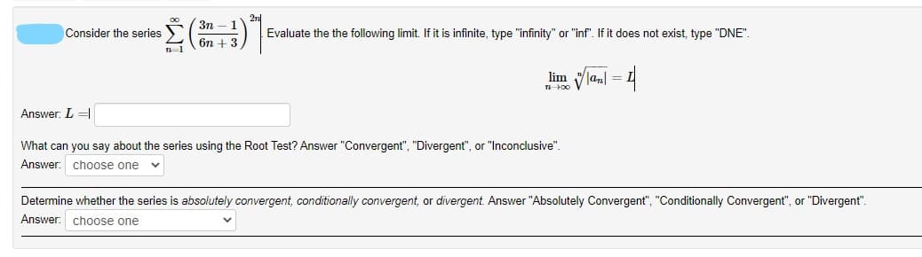 3n
Consider the series
Evaluate the the following limit. If it is infinite, type "infinity" or "inf". If it does not exist, type "DNE".
б + 3
lim
Answer: L =|
What can you say about the series using the Root Test? Answer "Convergent", "Divergent", or "Inconclusive".
Answer: choose one v
Determine whether the series is absolutely convergent, conditionally convergent, or divergent. Answer "Absolutely Convergent", "Conditionally Convergent", or "Divergent".
Answer: choose one
