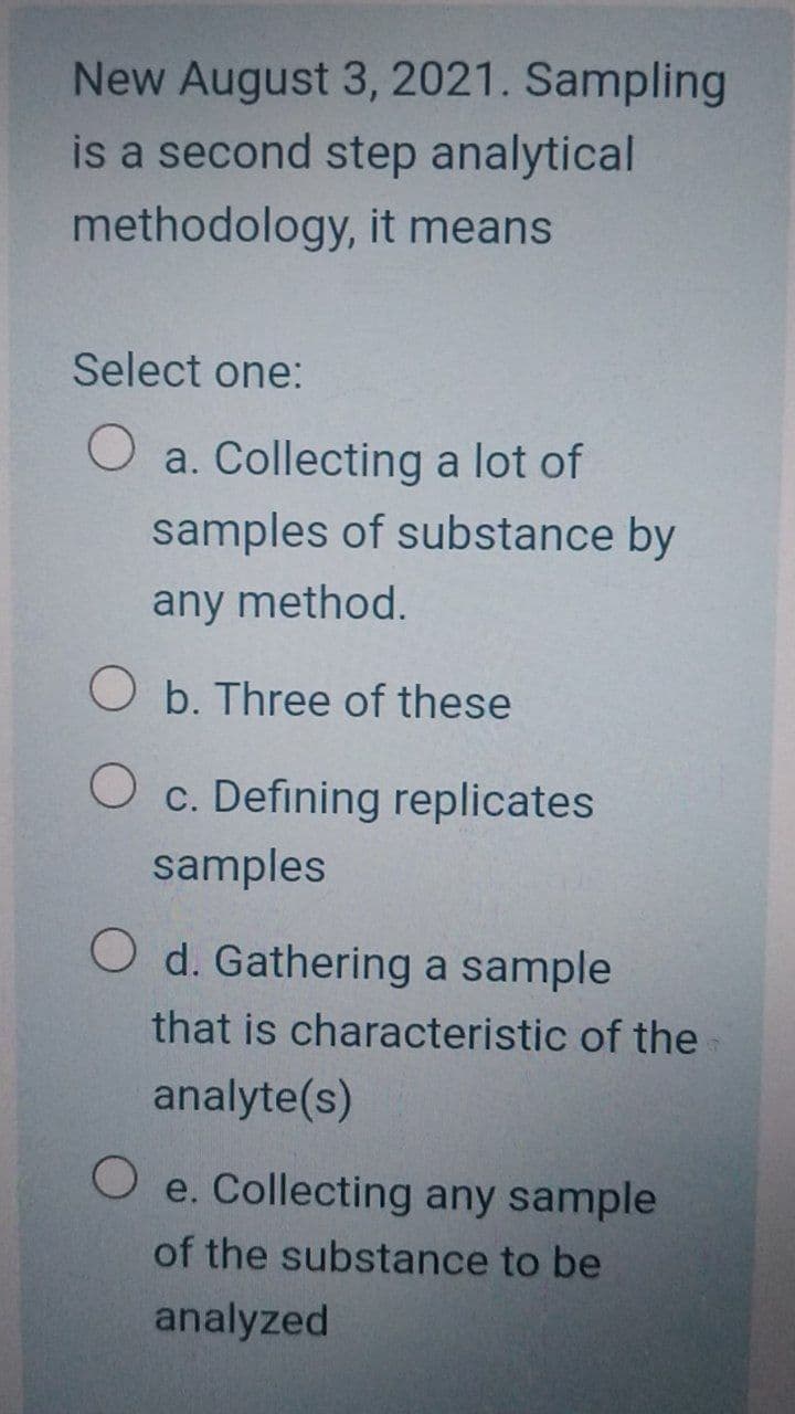 New August 3, 2021. Sampling
is a second step analytical
methodology, it means
Select one:
O a. Collecting a lot of
samples of substance by
any method.
O b. Three of these
c. Defining replicates
samples
O d. Gathering a sample
that is characteristic of the
analyte(s)
e. Collecting any sample
of the substance to be
analyzed
