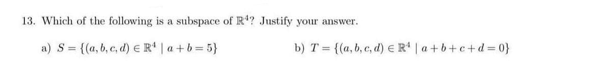 13. Which of the following is a subspace of R? Justify your answer.
a) S = {(a, b, c, d) E R* | a +b= 5}
b) T = {(a, b, c, d) E R* | a +b+c+d = 0}
%3D
