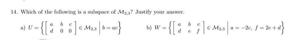 14. Which of the following is a subspace of M2.3? Justify your answer.
- {[: ::]«Ma |-}
{{
b.
a.
a) U =
E M2,3 b = ac
b) W =
E M2,3 a =-2c, f 2e+
d.
e f
