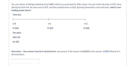 You own shares of Westpac Banking Corp (WBC) which you purchased for $28 a share. You put a limit sell order at $32. Since
placing the limit sell, the price rose to $35, and then jumped down to $20, Ignoring transactions costs and taxes, what is your
holding period return?
Time line:
t+2
Pe$28
P535
P520
You place
limit sell
for $32
Remember Your answer must be in decimal form, not percent. If the answer is 8.333a, then answer 0.0833. Round to 4
decimal places
