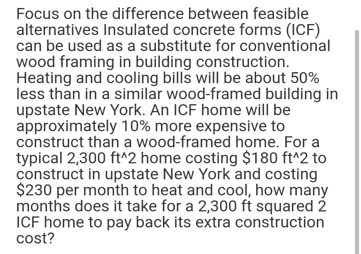 Focus on the difference between feasible
alternatives Insulated concrete forms (1CF)
can be used as a substitute for conventional
wood framing in building construction.
Heating and cooling bills will be about 50%
less than in a similar wood-framed building in
upstate New York. An ICF home will be
approximately 10% more expensive to
construct than a wood-framed home. For a
typical 2,300 ft^2 home costing $180 ft^2 to
construct in upstate New York and costing
$230 per month to heat and cool, how many
months does it take for a 2,300 ft squared 2
ICF home to pay back its extra construction
cost?
