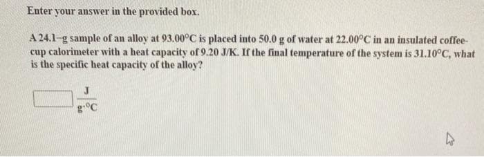 Enter your answer in the provided box.
A 24.1-g sample of an alloy at 93.00°C is placed into 50.0 g of water at 22.00°C in an insulated coffee-
cup calorimeter with a heat capacity of 9.20 J/K. If the final temperature of the system is 31.10°C, what
is the specific heat capacity of the alloy?
J
g°C
