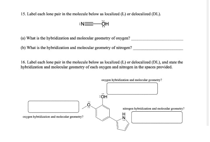 15. Label each lone pair in the molecule below as localized (L) or delocalized (DL).
:NE
(a) What is the hybridization and molecular geometry of oxygen?
(b) What is the hybridization and molecular geometry of nitrogen?
16. Label each lone pair in the molecule below as localized (L) or delocalized (DL), and state the
hybridization and molecular geometry of each oxygen and nitrogen in the spaces provided.
oxygen hybridization and molecular geometry?
:OH
nitrogen hybridization and molecular geometry?
oxygen hybridization and molecular geometry?
