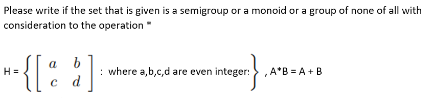 Please write if the set that is given is a semigroup or a monoid or a group of none of all with
consideration to the operation *
-{[: ]
a
H =
: where a,b,c,d are even integer:
,A*B = A + B
d

