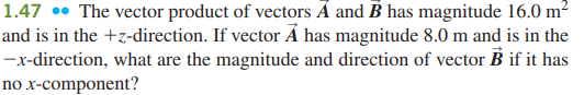 1.47 •• The vector product of vectors Á and B has magnitude 16.0 m²
and is in the +z-direction. If vector Ả has magnitude 8.0 m and is in the
-x-direction, what are the magnitude and direction of vector B if it has
no x-component?
