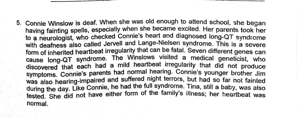 5. Connie Winslow is deaf. When she was old enough to attend school, she began
having fainting spells, especially when she became excited. Her parents took her
to a neurologist, who checked Connie's heart and diagnosed long-QT syndrome
with deafness also called Jervell and Lange-Nielsen syndrome. This is a severe
form of inherited heartbeat irregularity that can be fatal. Seven different genes can
cause long-QT syndrome. The Winslows visited a medical geneticist, who
discovered that each had a mild heartbeat irregularity that did not produce
symptoms. Connie's parents had normal hearing. Connie's younger brother Jim
was also hearing-impaired and suffered night terrors, but had so far not fainted
during the day. Like Connie, he had the full syndrome. Tina, still a baby, was also
tested, She did not have either form of the family's illness; her heartbeat was
normal.

