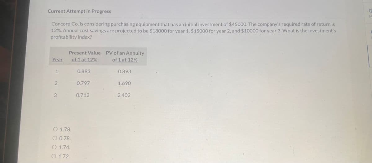 Current Attempt in Progress
Concord Co. is considering purchasing equipment that has an initial investment of $45000. The company's required rate of return is
12%. Annual cost savings are projected to be $18000 for year 1, $15000 for year 2, and $10000 for year 3. What is the investment's
profitability index?
Present Value
Year
of 1 at 12%
PV of an Annuity
of 1 at 12%
1
0.893
0.893
2
0.797
1.690
3
0.712
2.402
O 1.78.
O 0.78.
O 1.74.
O 1.72.
M