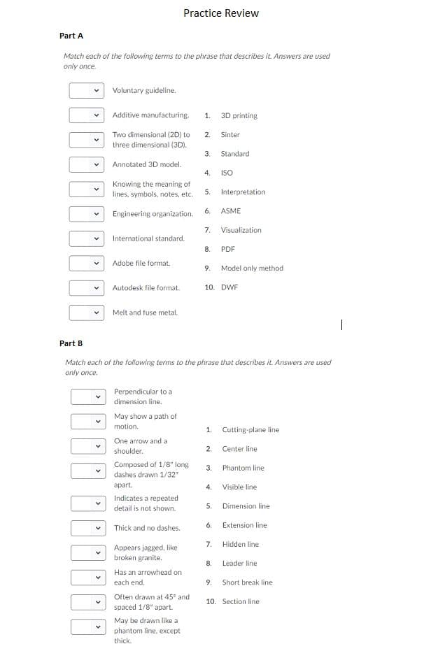 Practice Review
Part A
Match each of the following terms to the phrase that describes it. Answers are ussed
only once.
Voluntary guideline.
Additive manufacturing.
1
3D printing
Two dimensional (2D) to
2.
Sinter
three dimensional (3D)
3.
Standard
Annotated 3D model.
4.
ISO
Knowing the meaning of
Interpretation
5
lines, symbols, notes, etc.
Engineering organization
6
ASME
7
Visualization
International standard.
8
PDF
Adobe file format
Model only method
9
10. DWF
Autodesk file format.
Melt and fuse metal.
Part B
Match each of the following terms to the phrase that describes it. Answers are used
only once
Perpendicular to a
dimension line.
May show a path of
motion
1.
Cutting-plane line
One arrow and a
2.
Center line
shoulder.
Composed of 1/8" long
dashes drawn 1/32"
3.
Phantom line
apart
4.
Visible line
Indicates a repeated
5.
Dimension line
detail is not shown.
6.
Extension line
Thick and no dashes.
7.
Hidden line
Appears jagged, like
broken granite.
Leader line
8.
Has an arrowhead on
each end.
9.
Short break line
Often drawn at 45 and
spaced 1/8" apart
10. Section line
May be drawn like a
phantom line. except
thick
st
