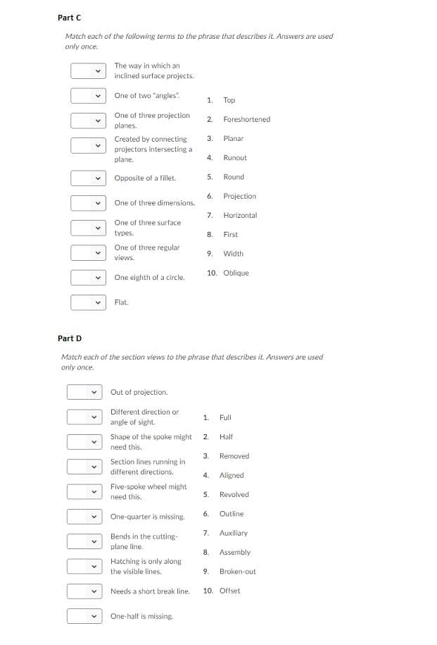 Part C
Match each of the following terms to the phrase that describes it Answers are used
only once
The way in which an
inclined surface projects.
One of two "angles
1.
Top
One of three projection
2.
Foreshortened
planes.
Created by connecting
3.
Planar
projectors intersecting a
Runout
plane
4.
Opposite of a fillet
5.
Round
6.
Projection
One of three dimensions.
7.
Horizontal
One of three surface
types
8
First
One of three regular
views
Width
9.
10. Oblique
One eighth of a circle.
Flat
Part D
Match each of the section views to the phrase that describes it. Answers
only once
are used
Out of projection.
Different direction or
1
Full
angle of sight.
Shape of the spoke might
Half
2
need this.
3.
Removed
Section lines running in
different directions.
4.
Aligned
Five-spoke wheel might
need this
5.
Revolved
6
Outline
One-quarter is missing.
7. Auxiliary
Bends in the cutting
plane line.
Assembly
Hatching is only along
the visible lines
9
Broken-out
10. Offset
Needs a short break line.
One-half is missing.
st
>
