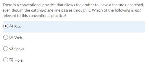 There is a conventional practice that allows the drafter to leave a feature unhatched,
even though the cutting-plane line passes through it. Which of the following is not
relevant to this conventional practice?
A) Rib.
B) Web.
C) Spoke.
D) Hole.
