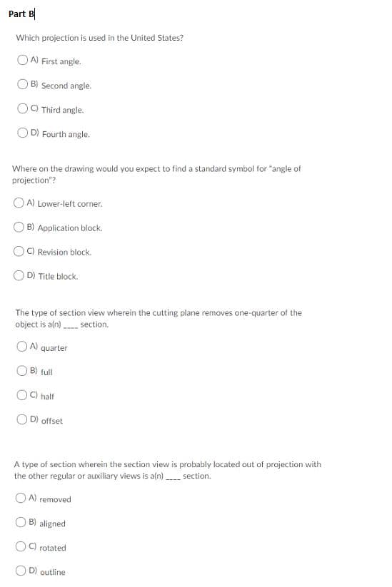 Part B
Which projection is used in the United States?
OA) First angle
B) Second angle.
OC Third angle.
D) Fourth angle.
Where on the drawing would you expect to find a standard symbol for "angle of
projection"?
OA) Lower-left corner.
B) Application block.
OC) Revision block
D) Title block
The type of section view wherein the cutting plane removes one-quarter of the
object is a(n)section.
A) quarter
B full
C) half
OD) offset
A type of section wherein the section view is probably located out of projection with
the other regular or auxiliary views is aln)section.
OA) removed
B) aligned
C) rotated
D) outline
