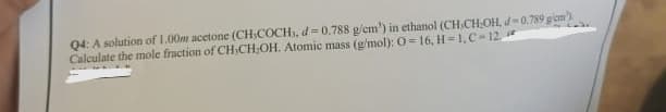 Q4: A solution of 1.00m acetone (CH-COCH, d=0,788 g/cm') in ethanol (CH-CH₂OH, d-0,789 g/cm)
Calculate the mole fraction of CH-CH₂OH. Atomic mass (g/mol): O=16, H-1, C-12