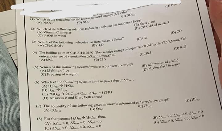 (1) Which of e following has the lowest standard entropy (5) value?
(A) N₂O40
(C) NO 200
(B) NO
(2) Which of the following solutions (solute in a solvent) has ion-dipole force?
(A) Vitamin C in water
(C) NaOH in water
(3) Which of the following molecules has instantaneous dipole?
(A) CH-CH₂OH
(B) H₂O
(5) Which of the following systems involves a decrease in entropy:
(A) Melting of ice
(C) Freezing of a liquid.
(6) Which of the following systems has a negative sign of AS
→ H₂Om
(D) CO
(4) The boiling point of C₂H,SH is 35°C. The enthalpy change of vaporization (AHp) is 27.5 KJ/mol. The
entropy change of vaporization (AS.
(A) 89.3
in J/mol.K) is:
(B) 27.5
(D) 92.9
(A) H₂O
(B) 12(g) → 120)
(C) 2NO(→ 2NO+O2) AH-112 KJ
(D) Answers B and C are both correct
(B) NaCl in oil
(D) CH-CH₂OH in water
(C) Ch
(8) For the process H₂O → H₂O. then:
(A) AS>0, AS-0, AS <0
(C) AS<0, AS<0, AS-0
(D) N
(C) 58.5
(B) sublimation of a solid
(D) Mixing NaCl in water
(7) The solubility of the following gases in water is determined by Henry's law except.
(A) CO2(g)
(B) Ox)
(C) Cla)
(B) AS
(D) AS
(D) HF)
>0, A.Sur. <0, AS >0
>0, AS <0, ASuni <0