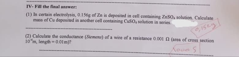 IV- Fill the final answer:
(1) In certain electrolysis, 0.156g of Zn is deposited in cell containing ZnSO4 solution. Calculate
mass of Cu deposited in another cell containing CuSO4 solution in series.
0,1529
(2) Calculate the conductance (Siemens) of a wire of a resistance 0.001 2 (area of cross section
10 m, length = 0.01m)?
X000 S