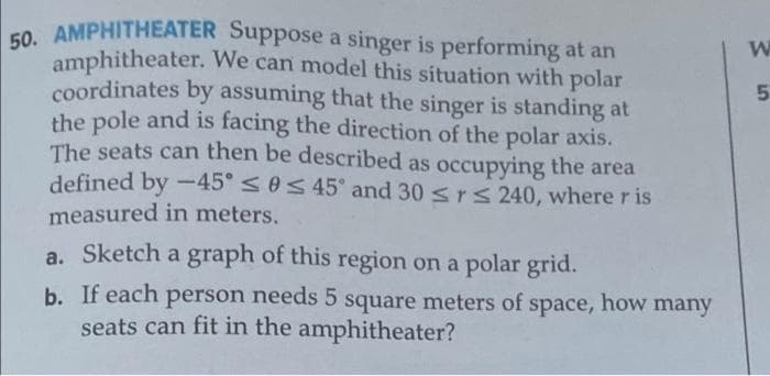 50. AMPHITHEATER Suppose a singer is performing at an
amphitheater. We can model this situation with polar
coordinates by assuming that the singer is standing at
the pole and is facing the direction of the polar axis.
The seats can then be described as occupying the area
defined by -45° <0s 45° and 30 srs 240, where r is
measured in meters.
a. Sketch a graph of this region on a polar grid.
b. If each person needs 5 square meters of space, how many
seats can fit in the amphitheater?
in
