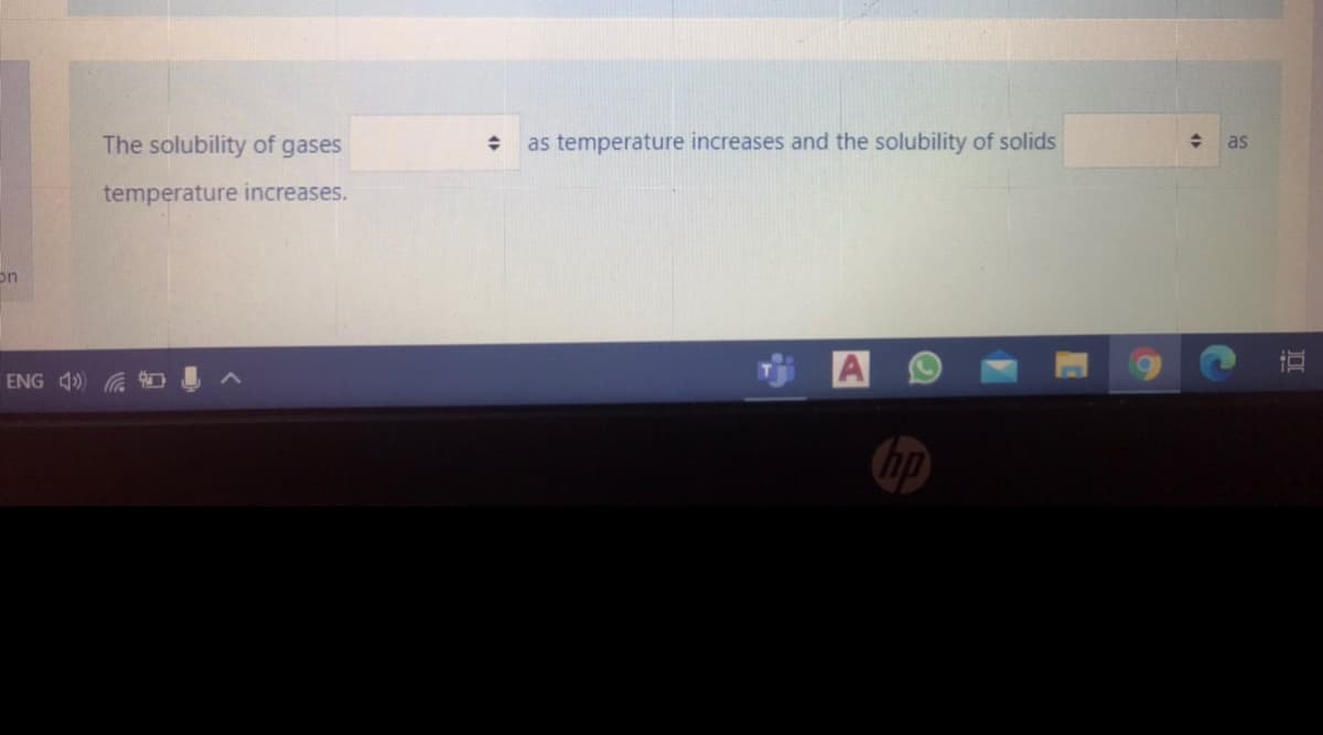 The solubility of gases
as temperature increases and the solubility of solids
as
temperature increases.
on
A
ENG 4) G
hp
