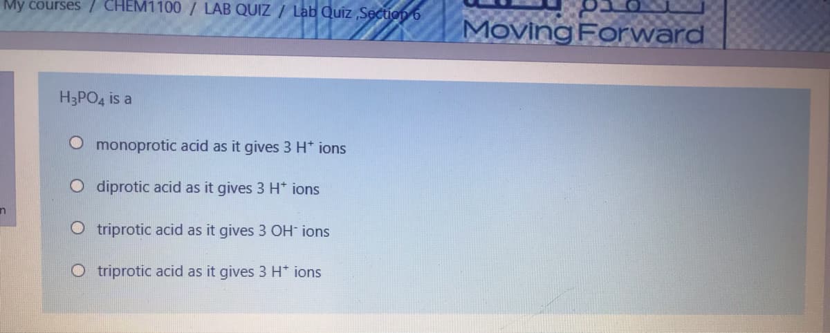 My courses / CHEM1100/ LAB QUIZ / Lab Quiz ,Section 6
Moving Forward
H3PO4 is a
monoprotic acid as it gives 3 H* ions
O diprotic acid as it gives 3 H* ions
O triprotic acid as it gives 3 OH ions
O triprotic acid as it gives 3 H* ions
