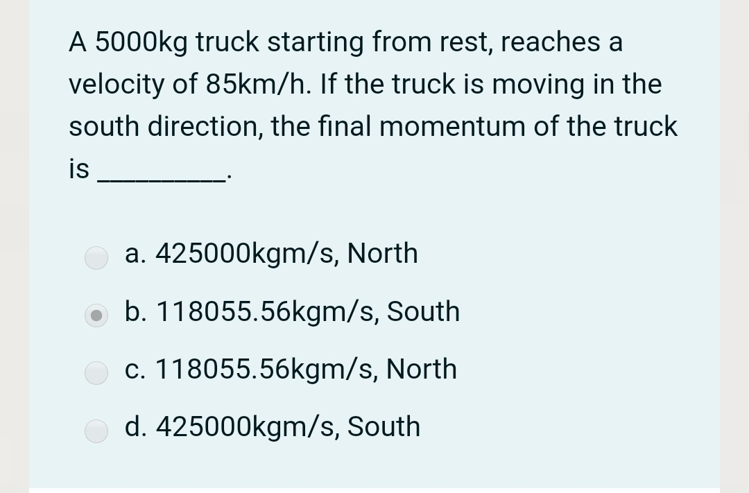 A 5000kg truck starting from rest, reaches a
velocity of 85km/h. If the truck is moving in the
south direction, the final momentum of the truck
is
a. 425000kgm/s, North
o b. 118055.56kgm/s, South
c. 118055.56kgm/s, North
d. 425000kgm/s, South
